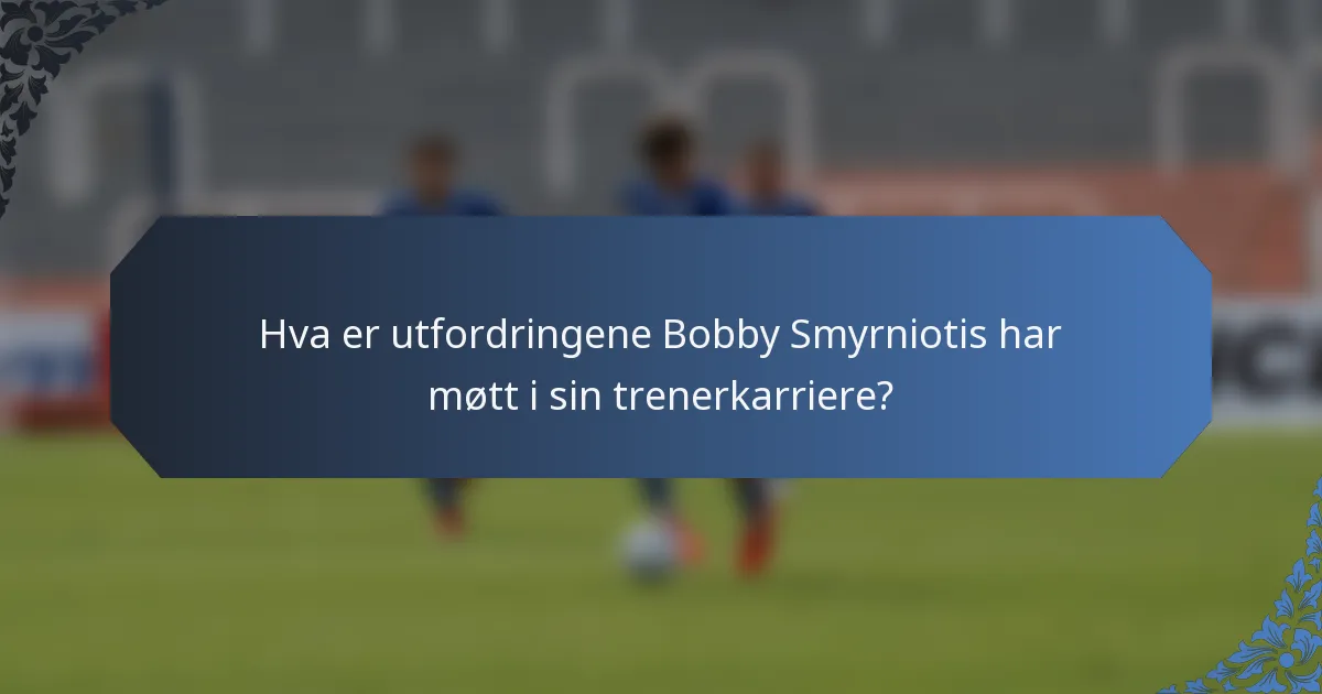 Hva er utfordringene Bobby Smyrniotis har møtt i sin trenerkarriere?