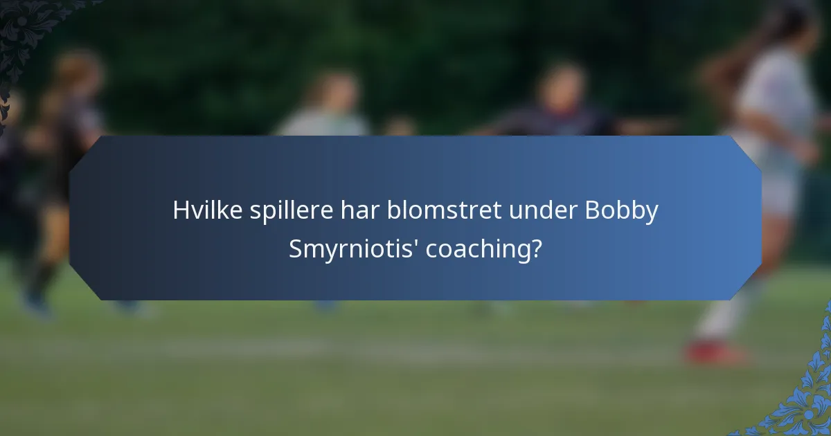 Hvilke spillere har blomstret under Bobby Smyrniotis' coaching?