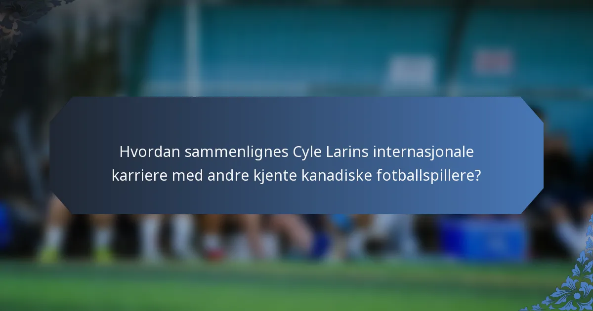 Hvordan sammenlignes Cyle Larins internasjonale karriere med andre kjente kanadiske fotballspillere?